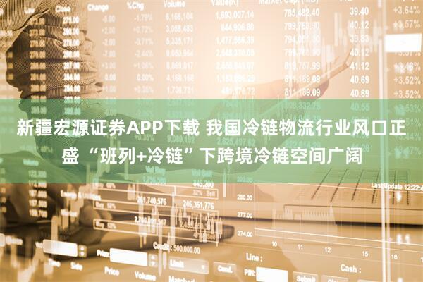 新疆宏源证券APP下载 我国冷链物流行业风口正盛 “班列+冷链”下跨境冷链空间广阔