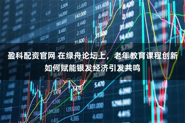 盈科配资官网 在绿舟论坛上，老年教育课程创新如何赋能银发经济引发共鸣