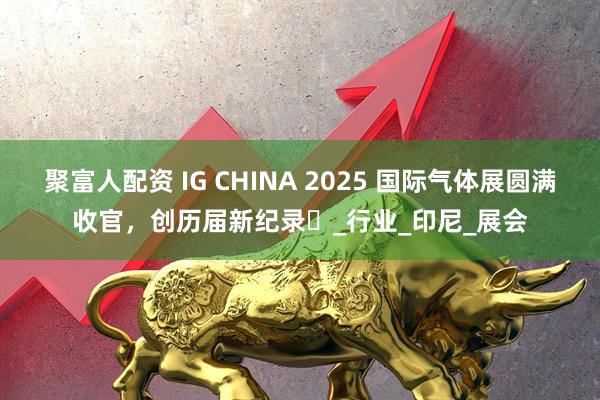 聚富人配资 IG CHINA 2025 国际气体展圆满收官，创历届新纪录​_行业_印尼_展会