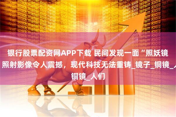 银行股票配资网APP下载 民间发现一面“照妖镜”，照射影像令人震撼，现代科技无法重铸_镜子_铜镜_人们