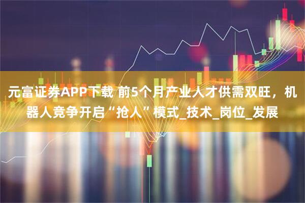 元富证券APP下载 前5个月产业人才供需双旺，机器人竞争开启“抢人”模式_技术_岗位_发展