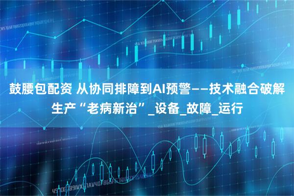 鼓腰包配资 从协同排障到AI预警——技术融合破解生产“老病新治”_设备_故障_运行