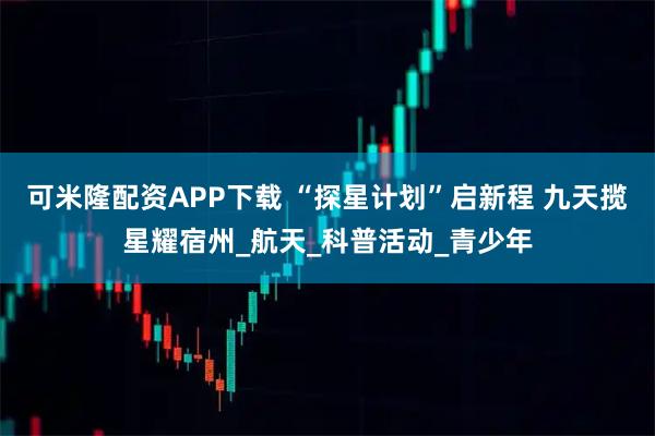 可米隆配资APP下载 “探星计划”启新程 九天揽星耀宿州_航天_科普活动_青少年