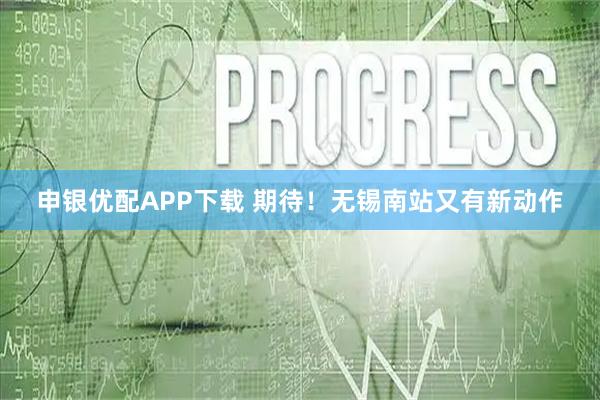 申银优配APP下载 期待！无锡南站又有新动作