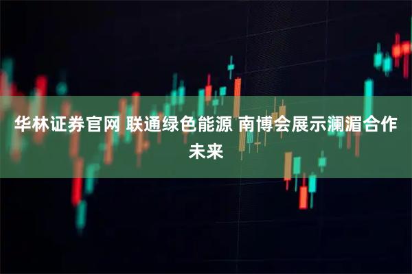 华林证券官网 联通绿色能源 南博会展示澜湄合作未来