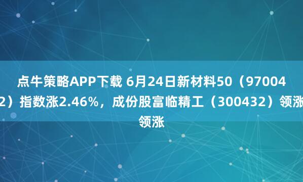 点牛策略APP下载 6月24日新材料50（970042）指数涨2.46%，成份股富临精工（300432）领涨