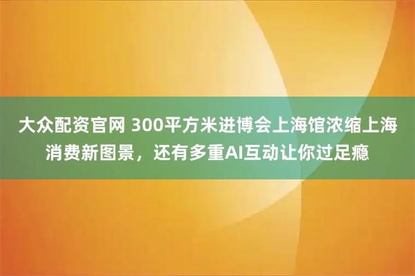大众配资官网 300平方米进博会上海馆浓缩上海消费新图景，还有多重AI互动让你过足瘾