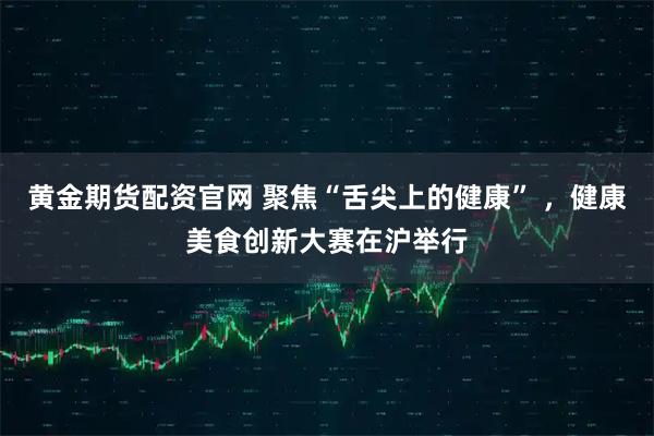 黄金期货配资官网 聚焦“舌尖上的健康” ，健康美食创新大赛在沪举行