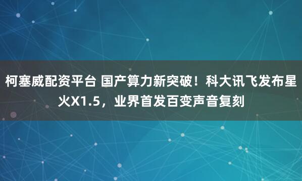 柯塞威配资平台 国产算力新突破！科大讯飞发布星火X1.5，业界首发百变声音复刻