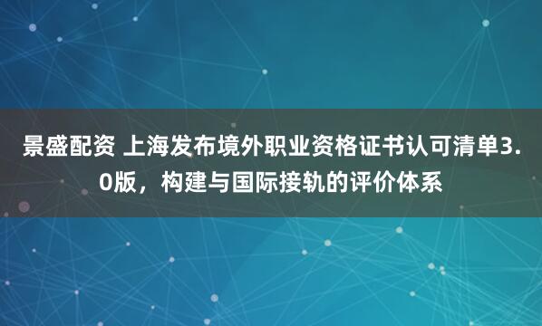 景盛配资 上海发布境外职业资格证书认可清单3.0版，构建与国际接轨的评价体系