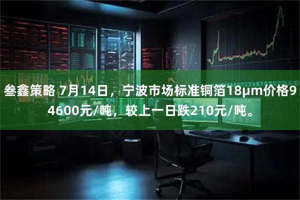 叁鑫策略 7月14日，宁波市场标准铜箔18μm价格94600元/吨，较上一日跌210元/吨。