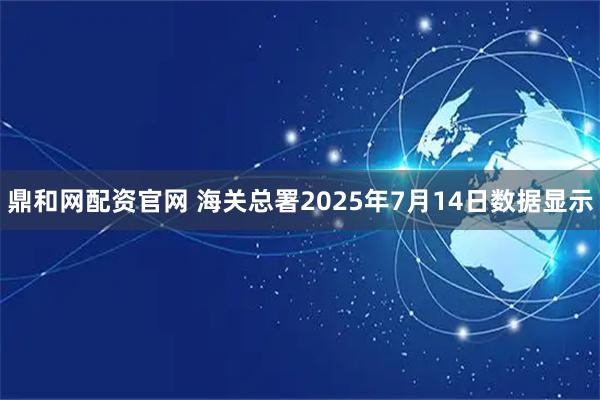 鼎和网配资官网 海关总署2025年7月14日数据显示