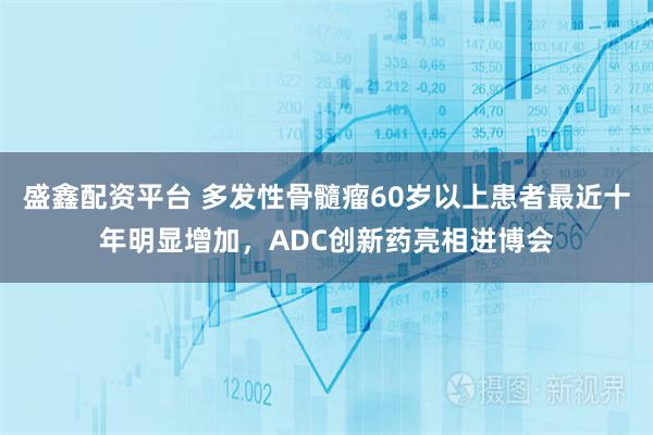 盛鑫配资平台 多发性骨髓瘤60岁以上患者最近十年明显增加，ADC创新药亮相进博会