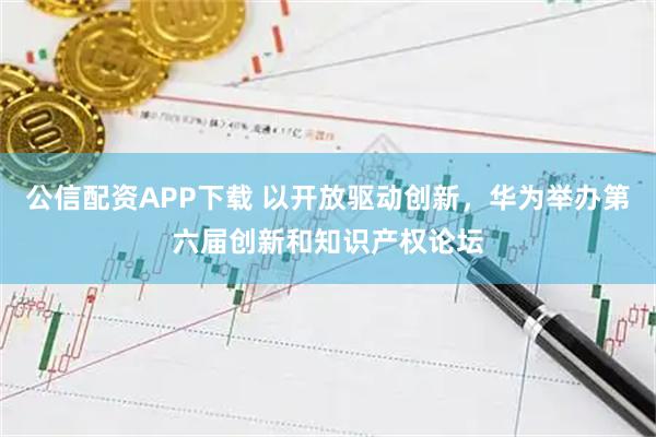 公信配资APP下载 以开放驱动创新，华为举办第六届创新和知识产权论坛