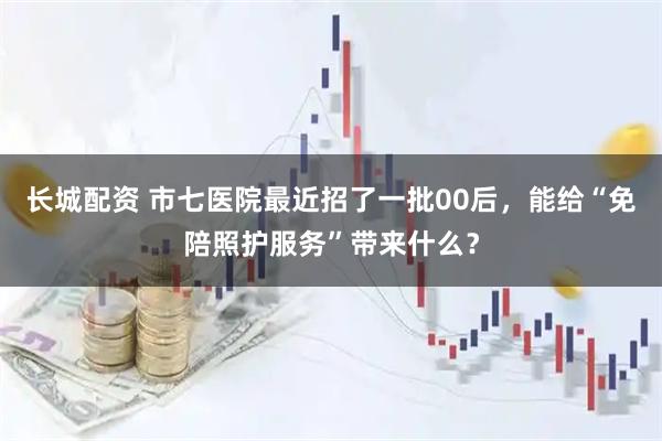 长城配资 市七医院最近招了一批00后，能给“免陪照护服务”带来什么？