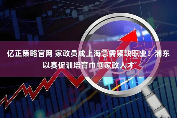 亿正策略官网 家政员成上海急需紧缺职业!浦东以赛促训培育巾帼家政人才