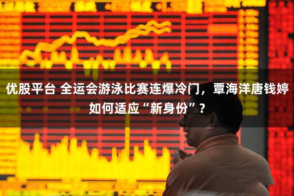 优股平台 全运会游泳比赛连爆冷门,覃海洋唐钱婷如何适应“新身份”?