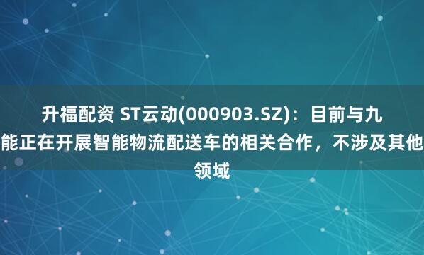 升福配资 ST云动(000903.SZ)：目前与九识智能正在开展智能物流配送车的相关合作，不涉及其他领域