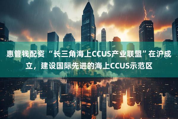 惠管钱配资 “长三角海上CCUS产业联盟”在沪成立，建设国际先进的海上CCUS示范区